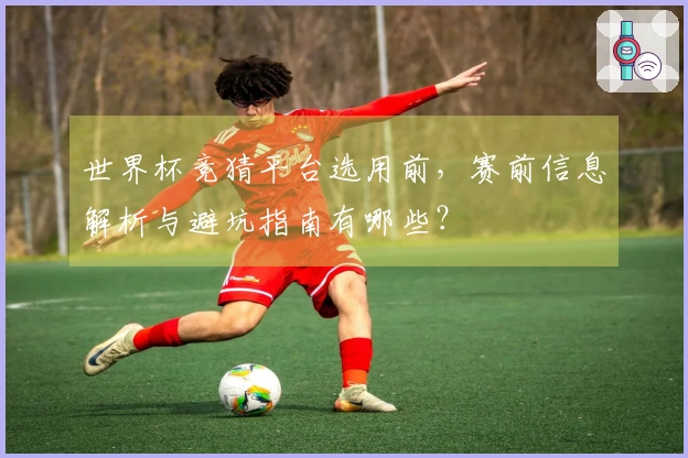 世界杯竞猜平台选用前，赛前信息解析与避坑指南有哪些？