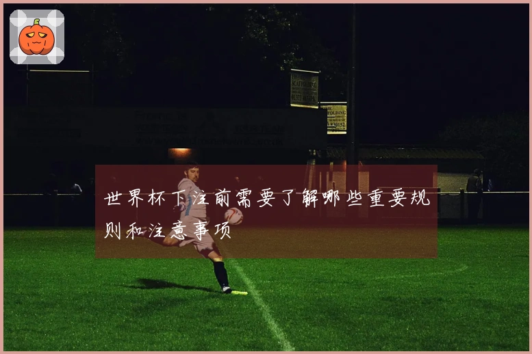 世界杯下注前需要了解哪些重要规则和注意事项