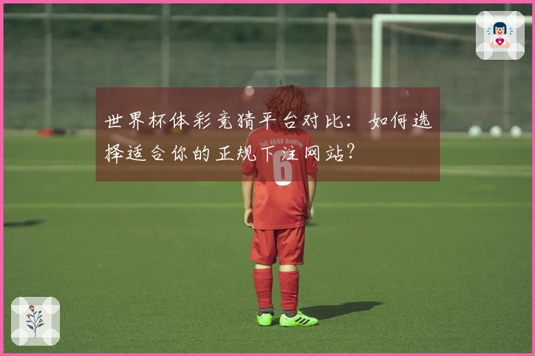 世界杯体彩竞猜平台对比：如何选择适合你的正规下注网站？