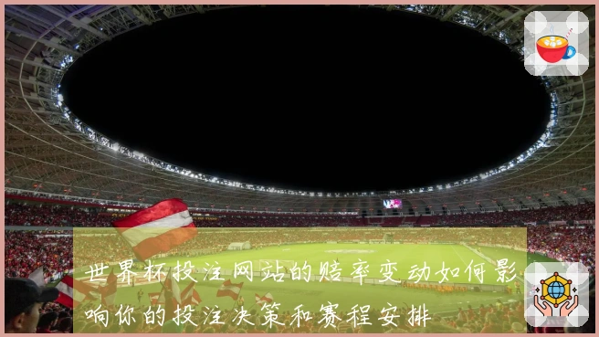 世界杯投注网站的赔率变动如何影响你的投注决策和赛程安排